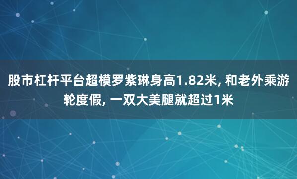 股市杠杆平台超模罗紫琳身高1.82米, 和老外乘游轮度假, 一双大美腿就超过1米