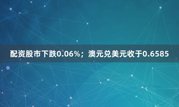 配资股市下跌0.06%；澳元兑美元收于0.6585